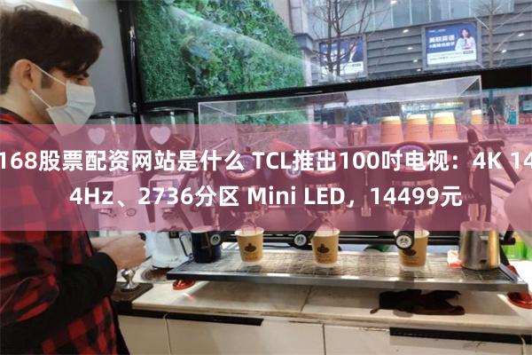 168股票配资网站是什么 TCL推出100吋电视：4K 144Hz、2736分区 Mini LED，14499元