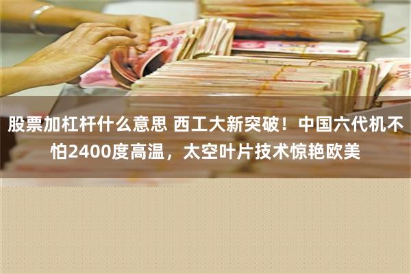 股票加杠杆什么意思 西工大新突破！中国六代机不怕2400度高温，太空叶片技术惊艳欧美