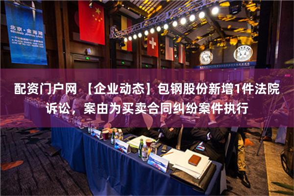 配资门户网 【企业动态】包钢股份新增1件法院诉讼，案由为买卖合同纠纷案件执行