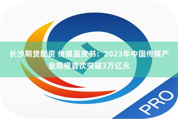 长沙期货配资 传媒蓝皮书：2023年中国传媒产业规模首次突破3万亿元