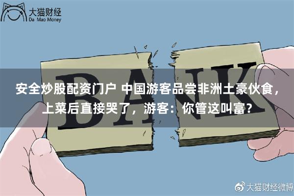 安全炒股配资门户 中国游客品尝非洲土豪伙食，上菜后直接哭了，游客：你管这叫富？