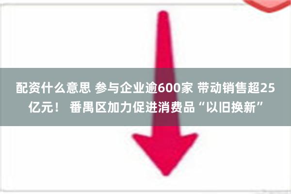 配资什么意思 参与企业逾600家 带动销售超25亿元！ 番禺区加力促进消费品“以旧换新”