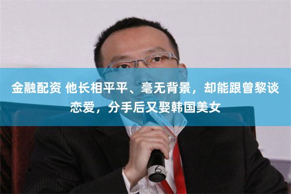 金融配资 他长相平平、毫无背景，却能跟曾黎谈恋爱，分手后又娶韩国美女