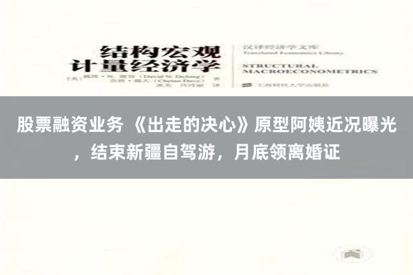 股票融资业务 《出走的决心》原型阿姨近况曝光，结束新疆自驾游，月底领离婚证