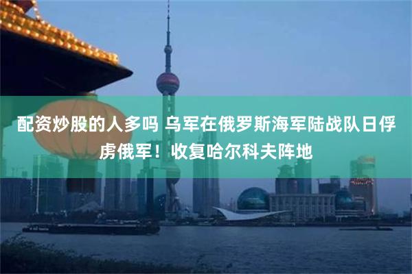 配资炒股的人多吗 乌军在俄罗斯海军陆战队日俘虏俄军！收复哈尔科夫阵地