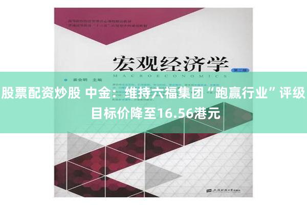 股票配资炒股 中金：维持六福集团“跑赢行业”评级 目标价降至16.56港元