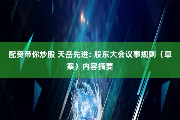 配资带你炒股 天岳先进: 股东大会议事规则（草案）内容摘要